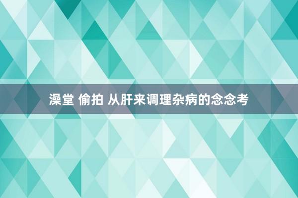 澡堂 偷拍 从肝来调理杂病的念念考