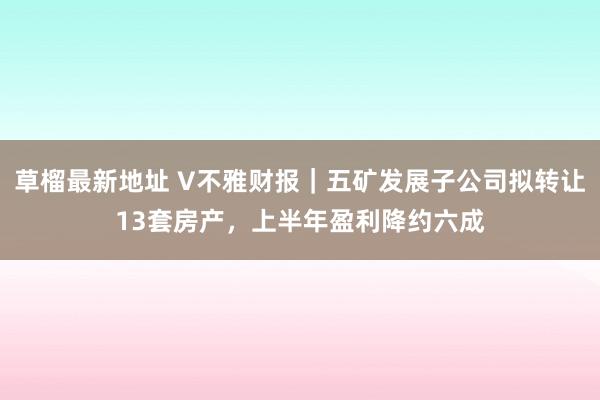 草榴最新地址 V不雅财报｜五矿发展子公司拟转让13套房产，上半年盈利降约六成