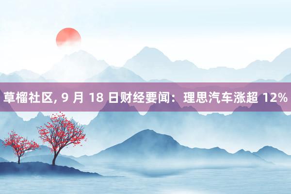 草榴社区， 9 月 18 日财经要闻：理思汽车涨超 12%