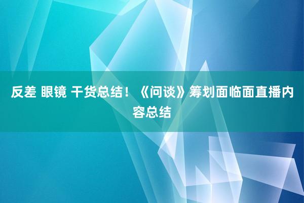 反差 眼镜 干货总结！《问谈》筹划面临面直播内容总结