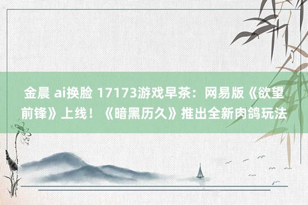 金晨 ai换脸 17173游戏早茶：网易版《欲望前锋》上线！《暗黑历久》推出全新肉鸽玩法