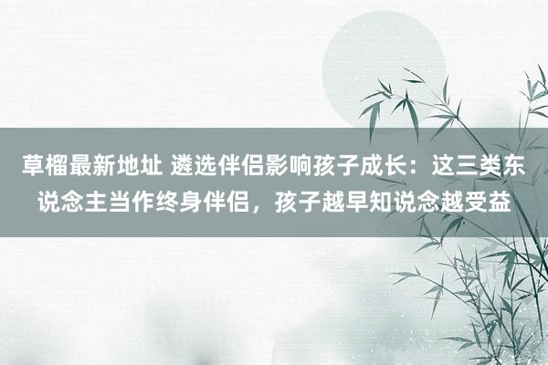 草榴最新地址 遴选伴侣影响孩子成长：这三类东说念主当作终身伴侣，孩子越早知说念越受益