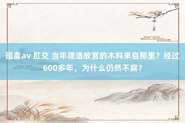 國產av 肛交 当年建造故宫的木料来自那里？经过600多年，为什么仍然不腐？