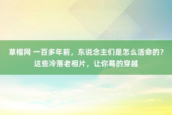 草榴网 一百多年前，东说念主们是怎么活命的？这些冷落老相片，让你蓦的穿越