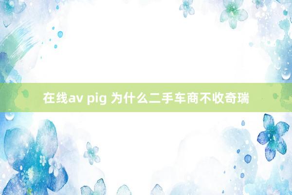 在线av pig 为什么二手车商不收奇瑞