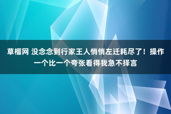 草榴网 没念念到行家王人悄悄左迁耗尽了！操作一个比一个夸张看得我急不择言