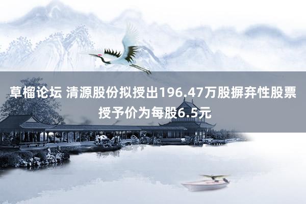 草榴论坛 清源股份拟授出196.47万股摒弃性股票 授予价为每股6.5元