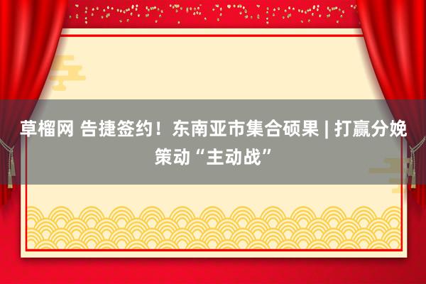 草榴网 告捷签约！东南亚市集合硕果 | 打赢分娩策动“主动战”