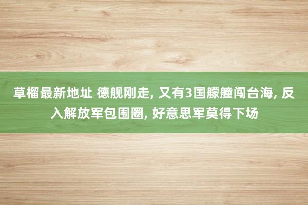 草榴最新地址 德舰刚走， 又有3国艨艟闯台海， 反入解放军包围圈， 好意思军莫得下场