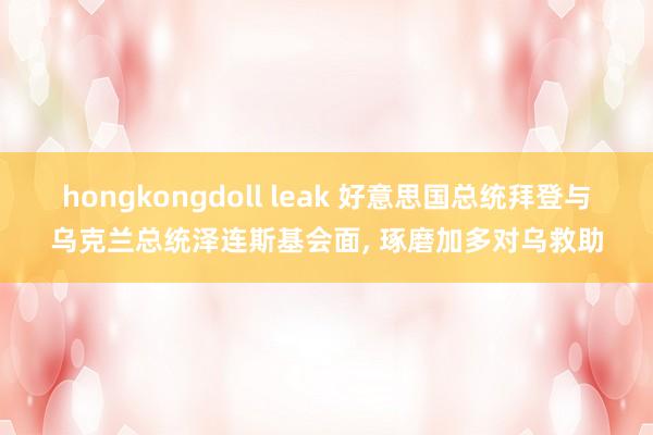 hongkongdoll leak 好意思国总统拜登与乌克兰总统泽连斯基会面， 琢磨加多对乌救助