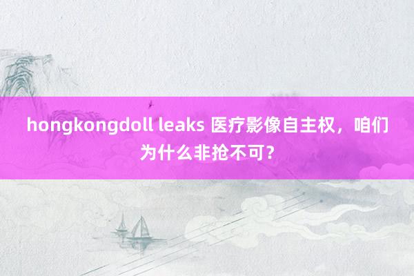 hongkongdoll leaks 医疗影像自主权，咱们为什么非抢不可？