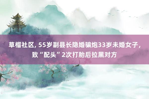 草榴社区， 55岁副县长隐婚骗炮33岁未婚女子，致“配头”2次打胎后拉黑对方