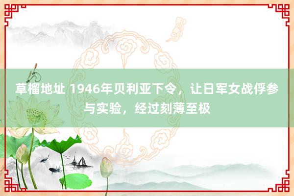 草榴地址 1946年贝利亚下令，让日军女战俘参与实验，经过刻薄至极