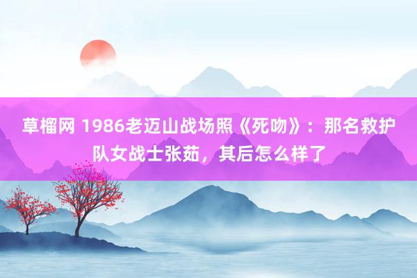 草榴网 1986老迈山战场照《死吻》：那名救护队女战士张茹，其后怎么样了