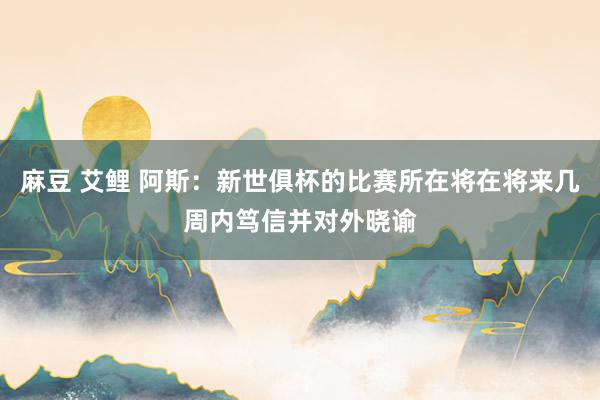 麻豆 艾鲤 阿斯：新世俱杯的比赛所在将在将来几周内笃信并对外晓谕