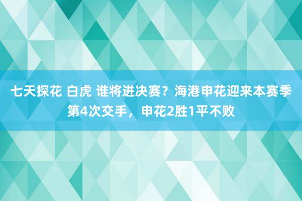 七天探花 白虎 谁将进决赛？海港申花迎来本赛季第4次交手，申花2胜1平不败