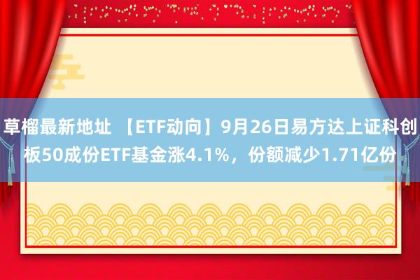 草榴最新地址 【ETF动向】9月26日易方达上证科创板50成份ETF基金涨4.1%，份额减少1.71亿份