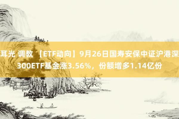 耳光 调教 【ETF动向】9月26日国寿安保中证沪港深300ETF基金涨3.56%，份额增多1.14亿份