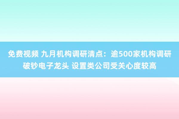 免费视频 九月机构调研清点：逾500家机构调研破钞电子龙头 设置类公司受关心度较高