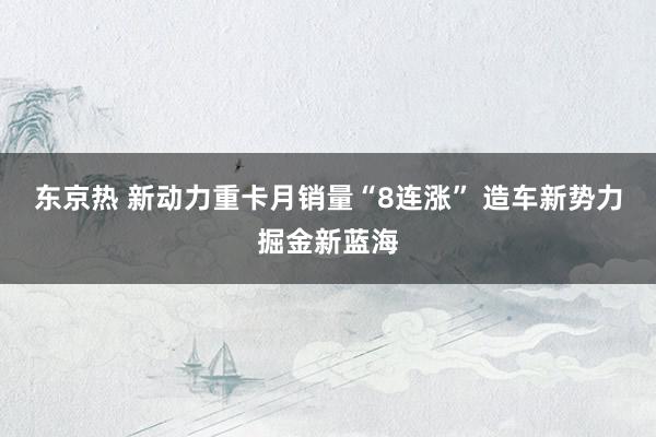 东京热 新动力重卡月销量“8连涨” 造车新势力掘金新蓝海