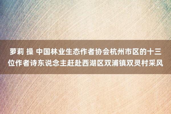 萝莉 操 中国林业生态作者协会杭州市区的十三位作者诗东说念主赶赴西湖区双浦镇双灵村采风