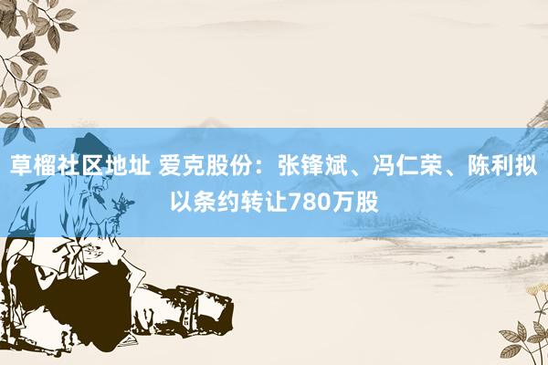 草榴社区地址 爱克股份：张锋斌、冯仁荣、陈利拟以条约转让780万股