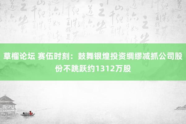 草榴论坛 赛伍时刻：鼓舞银煌投资绸缪减抓公司股份不跳跃约1312万股