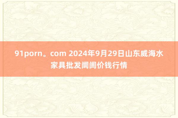 91porn。com 2024年9月29日山东威海水家具批发阛阓价钱行情