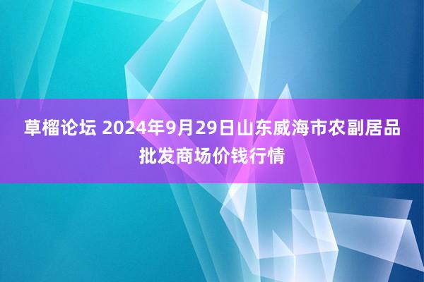 草榴论坛 2024年9月29日山东威海市农副居品批发商场价钱行情