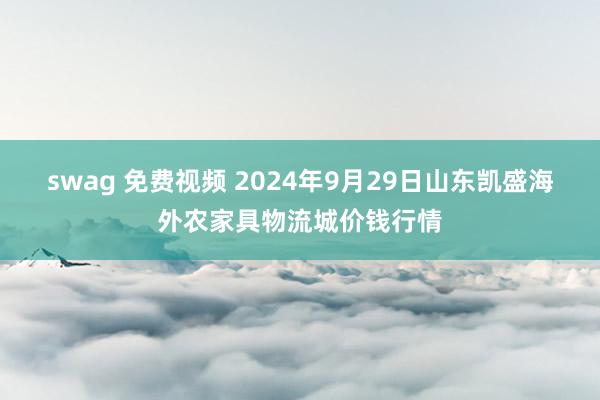 swag 免费视频 2024年9月29日山东凯盛海外农家具物流城价钱行情