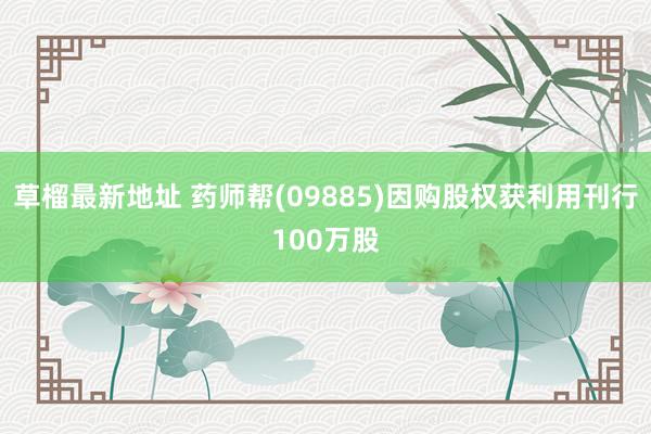 草榴最新地址 药师帮(09885)因购股权获利用刊行100万股