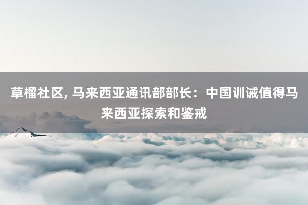 草榴社区， 马来西亚通讯部部长：中国训诫值得马来西亚探索和鉴戒