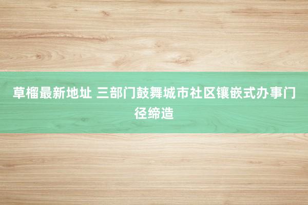 草榴最新地址 三部门鼓舞城市社区镶嵌式办事门径缔造