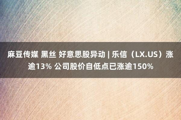 麻豆传媒 黑丝 好意思股异动 | 乐信（LX.US）涨逾13% 公司股价自低点已涨逾150%