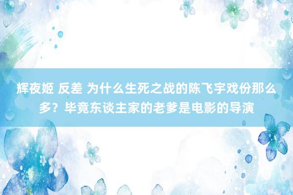 辉夜姬 反差 为什么生死之战的陈飞宇戏份那么多？毕竟东谈主家的老爹是电影的导演