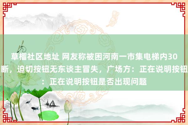 草榴社区地址 网友称被困河南一市集电梯内30分钟无东谈垄断，迫切按钮无东谈主冒失，广场方：正在说明按钮是否出现问题