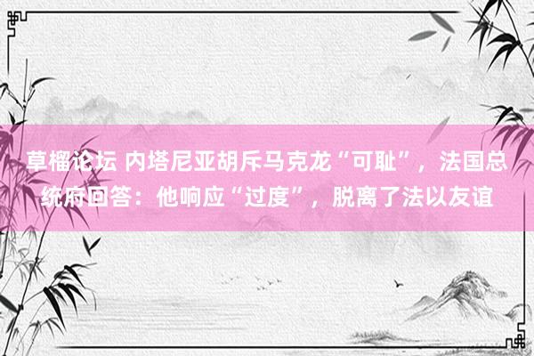 草榴论坛 内塔尼亚胡斥马克龙“可耻”，法国总统府回答：他响应“过度”，脱离了法以友谊