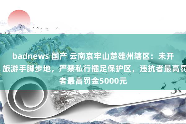 badnews 国产 云南哀牢山楚雄州辖区：未开展参不雅、旅游手脚步地，严禁私行插足保护区，违抗者最高罚金5000元