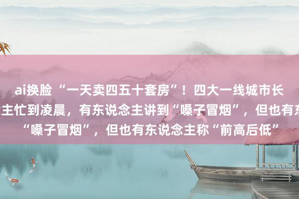 ai换脸 “一天卖四五十套房”！四大一线城市长假楼市火热，有东说念主忙到凌晨，有东说念主讲到“嗓子冒烟”，但也有东说念主称“前高后低”