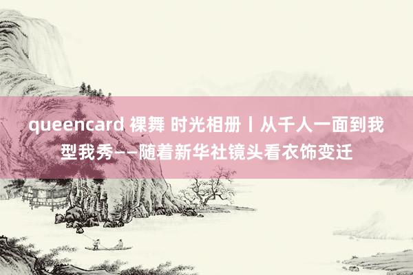 queencard 裸舞 时光相册丨从千人一面到我型我秀——随着新华社镜头看衣饰变迁