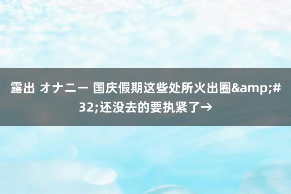 露出 オナニー 国庆假期这些处所火出圈&#32;还没去的要执紧了→