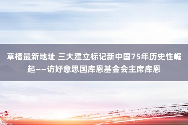 草榴最新地址 三大建立标记新中国75年历史性崛起——访好意思国库恩基金会主席库恩