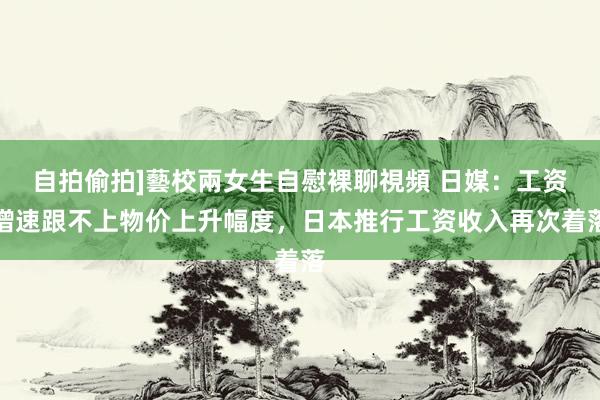 自拍偷拍]藝校兩女生自慰裸聊視頻 日媒：工资增速跟不上物价上升幅度，日本推行工资收入再次着落