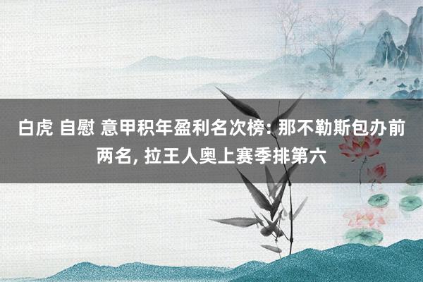 白虎 自慰 意甲积年盈利名次榜: 那不勒斯包办前两名， 拉王人奥上赛季排第六