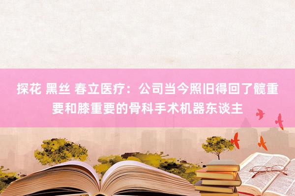 探花 黑丝 春立医疗：公司当今照旧得回了髋重要和膝重要的骨科手术机器东谈主