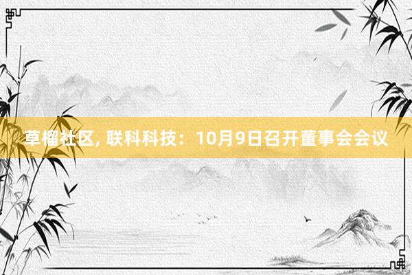 草榴社区， 联科科技：10月9日召开董事会会议