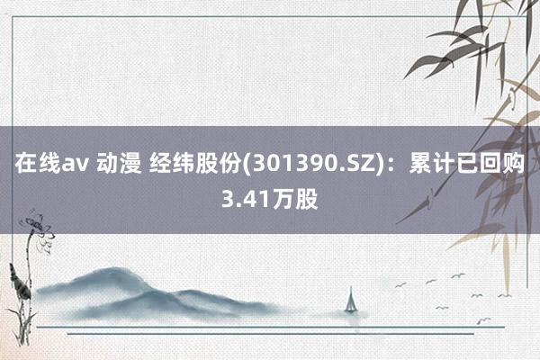 在线av 动漫 经纬股份(301390.SZ)：累计已回购3.41万股