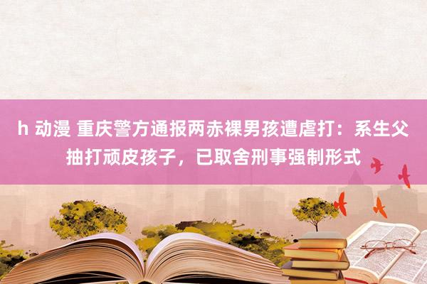 h 动漫 重庆警方通报两赤裸男孩遭虐打：系生父抽打顽皮孩子，已取舍刑事强制形式