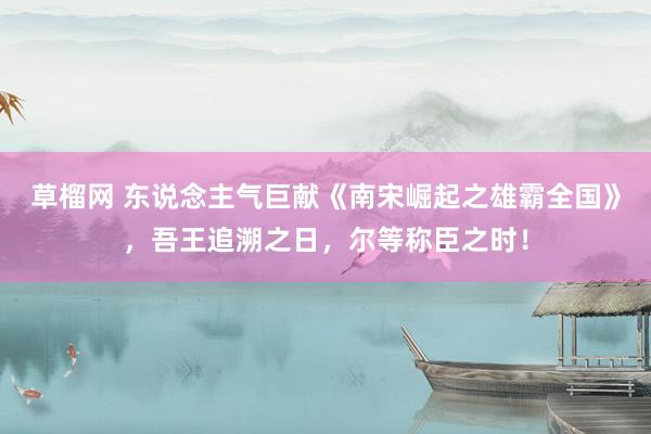 草榴网 东说念主气巨献《南宋崛起之雄霸全国》，吾王追溯之日，尔等称臣之时！