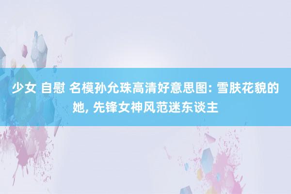 少女 自慰 名模孙允珠高清好意思图: 雪肤花貌的她， 先锋女神风范迷东谈主